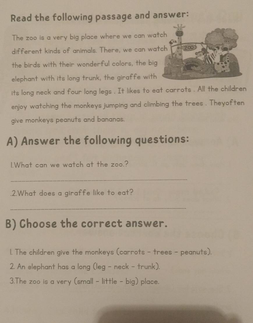 Read the following passage and answer: 
The zoo is a very big place where we can wa 
different kinds of animals. There, we can wa 
the birds with their wonderful colors, the bi 
elephant with its long trunk, the giraffe wit 
its long neck and four long legs . It likes to eat carrots . All the children 
enjoy watching the monkeys jumping and climbing the trees . Theyoften 
give monkeys peanuts and bananas. 
A) Answer the following questions: 
1.What can we watch at the zoo.? 
_ 
.2.What does a giraffe like to eat? 
_ 
B) Choose the correct answer. 
l. The children give the monkeys (carrots - trees - peanuts). 
2. An elephant has a long (leg - neck - trunk). 
3.The zoo is a very (small - little - big) place.