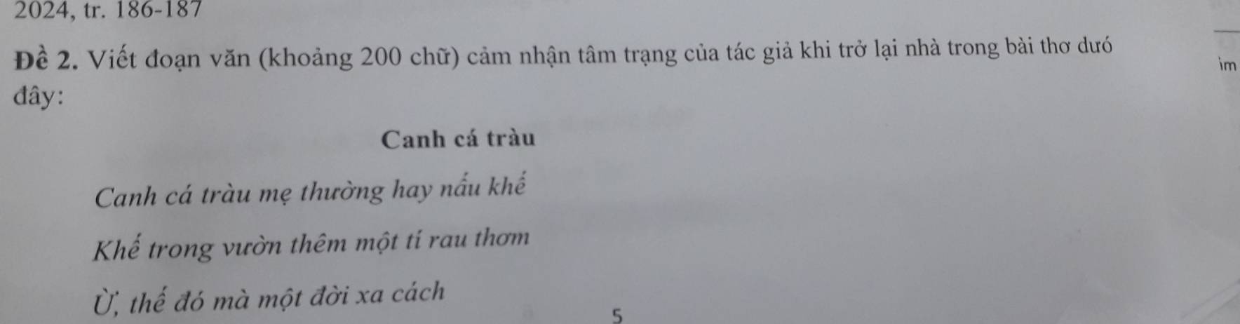 2024, tr. 186 - 187
_ 
Đề 2. Viết đoạn văn (khoảng 200 chữ) cảm nhận tâm trạng của tác giả khi trở lại nhà trong bài thơ dướ 
im 
đây: 
Canh cá tràu 
Canh cá tràu mẹ thường hay nấu khế 
Khế trong vườn thêm một tí rau thơm 
Ủ, thế đó mà một đời xa cách 
5