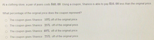 At a clothing store, a pair of jeans costs $40, 00. Using a coupon, Shanice is able to pay $10, 00 less than the original price.
What percentage of the original price does the coupon represent?
The coupon gives Shanice 10% off of the original price
The coupon gives Shanice 25% off of the original price
The coupon gives Shanice 40% off of the original price.
The coupon gives Shanice 75% off of the original price.