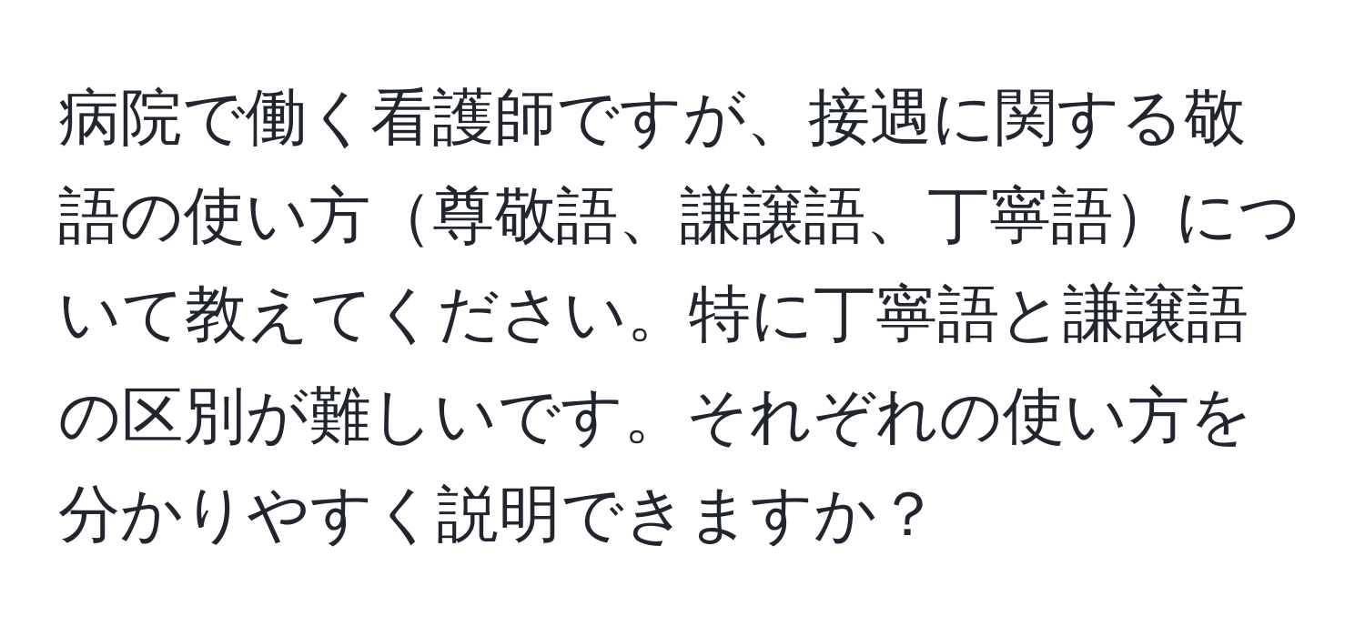 病院で働く看護師ですが、接遇に関する敬語の使い方尊敬語、謙譲語、丁寧語について教えてください。特に丁寧語と謙譲語の区別が難しいです。それぞれの使い方を分かりやすく説明できますか？