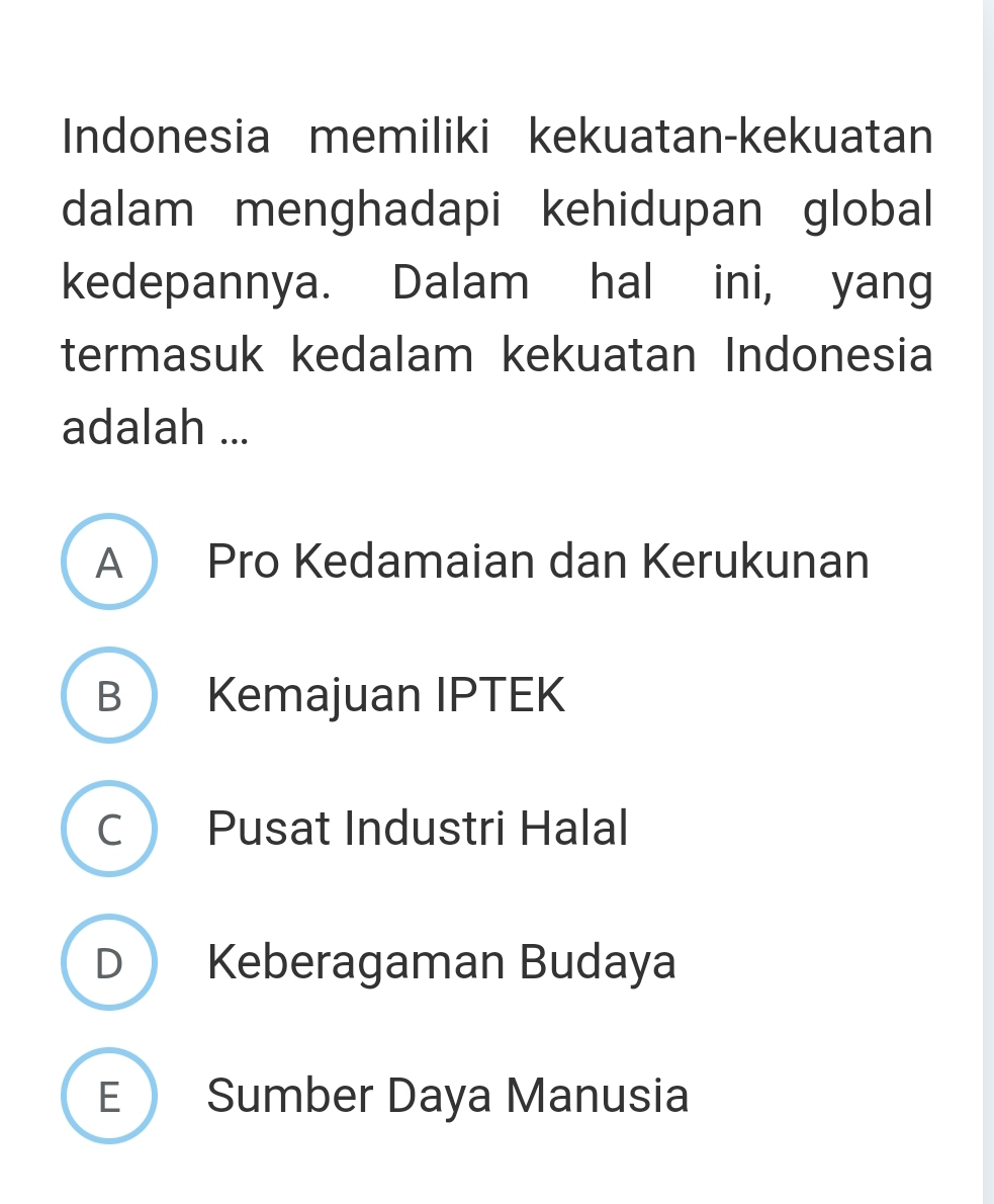 Indonesia memiliki kekuatan-kekuatan
dalam menghadapi kehidupan global
kedepannya. Dalam hal ini, yang
termasuk kedalam kekuatan Indonesia
adalah ...
A Pro Kedamaian dan Kerukunan
B Kemajuan IPTEK
C Pusat Industri Halal
D Keberagaman Budaya
E Sumber Daya Manusia