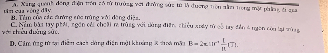 A. Xung quanh dòng điện tròn có từ trường với đường sức từ là đường tròn nằm trong mặt phẳng đi qua
tâm của vòng dây.
B. Tâm của các đường sức trùng với dòng điện.
C. Nắm bàn tay phải, ngón cái choãi ra trùng với dòng điện, chiều xoáy từ cổ tay đến 4 ngón còn lại trùng
với chiều đường sức.
D. Cảm ứng từ tại điểm cách dòng điện một khoảng R thoả mãn B=2π .10^(-7) I/R (T).