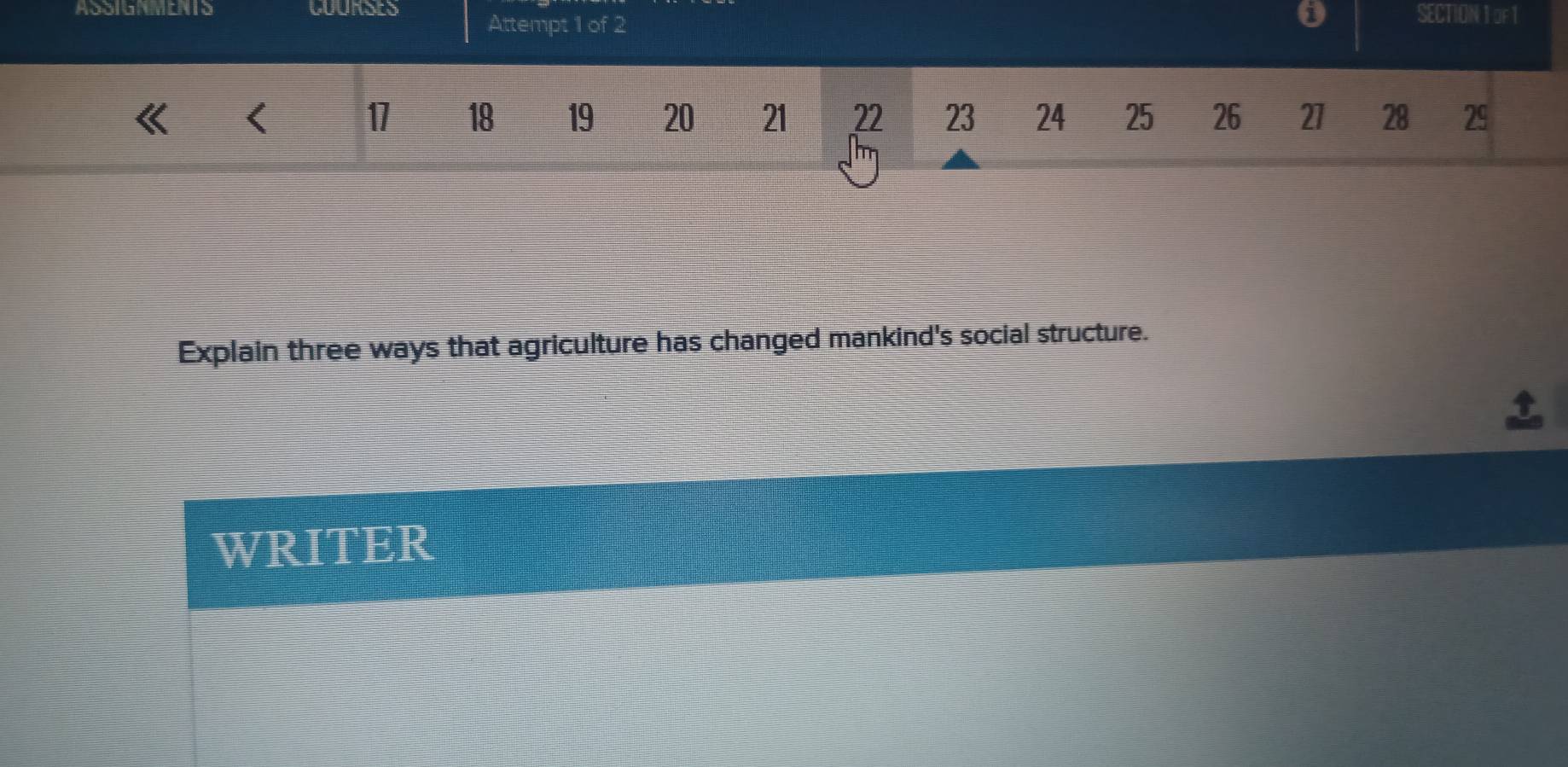 ASSIGNMENTS COURSES Attempt 1 of 2 SECTION 1 oF 1 
0 
< 
<tex>17 18 19 20 21 22 23 24 25 26 27 28 29
Explain three ways that agriculture has changed mankind's social structure. 
WRITER