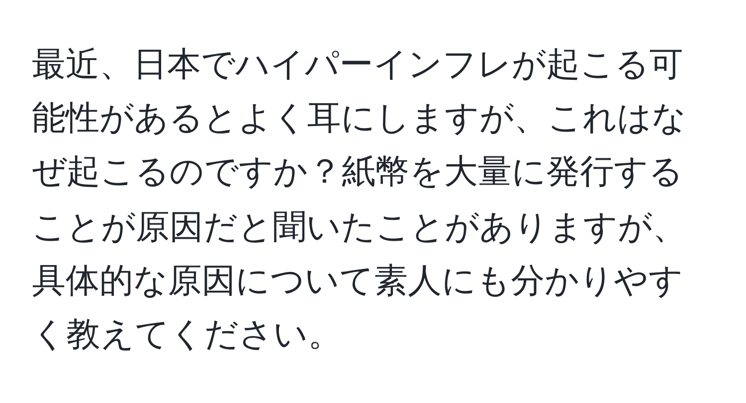 最近、日本でハイパーインフレが起こる可能性があるとよく耳にしますが、これはなぜ起こるのですか？紙幣を大量に発行することが原因だと聞いたことがありますが、具体的な原因について素人にも分かりやすく教えてください。