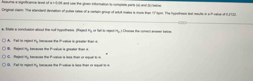 Assume a significance level of alpha =0.05 and use the given information to complete parts (a) and (b) below.
Original claim: The standard deviation of pulse rates of a certain group of adult males is more than 17 bpm. The hypothesis test results in a P -value of 0.2122.
a. State a conclusion about the null hypothesis. (Reject H_0 or fail to reject H_0.) Choose the correct answer below.
A. Fail to reject H_0 because the P -value is greater than α.
B. Reject H_0 because the P -value is greater than α.
C. Reject H_0 because the P -value is less than or equal to α.
D. Fail to reject H_0 because the P -value is less than or equal to α.