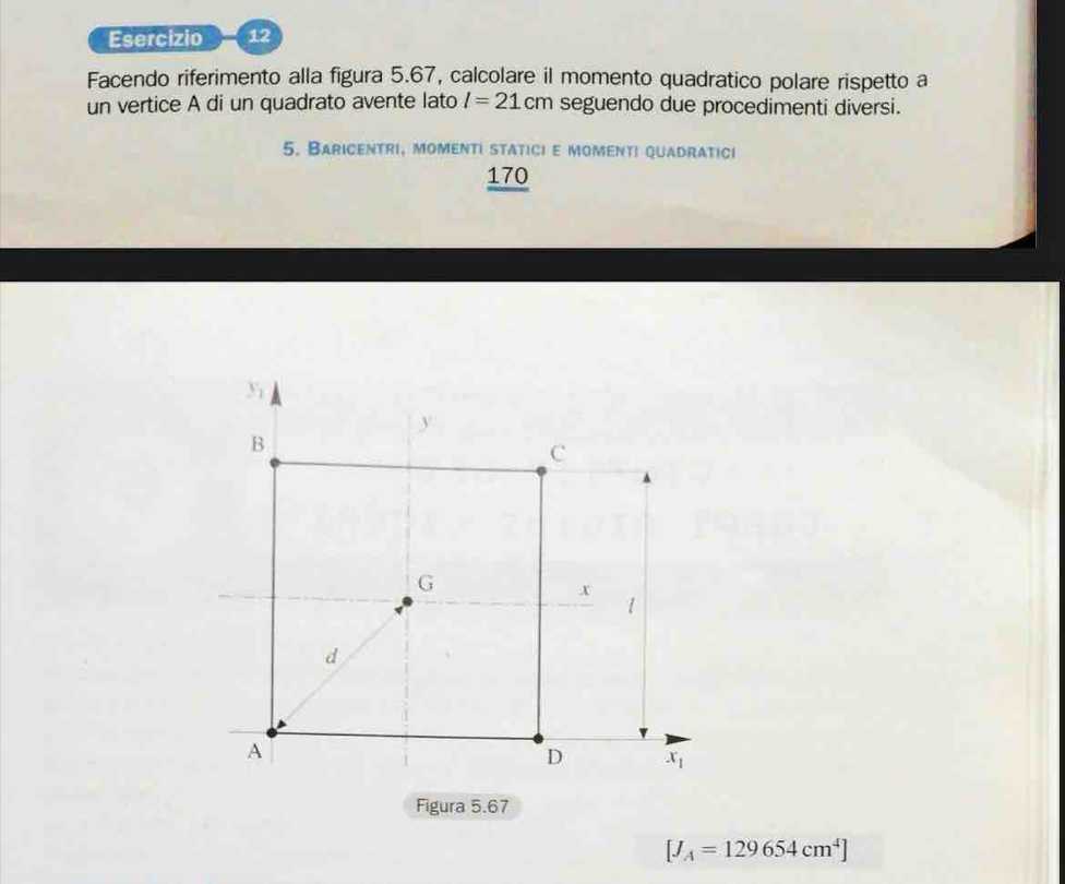 Facendo riferimento alla figura 5.67, calcolare il momento quadratico polare rispetto a
un vertice A di un quadrato avente lato l=21cm seguendo due procedimenti diversi.
5. Baricentri, momenti statici e momenti quadratici
170
Figura 5.67
[J_A=129654cm^4]