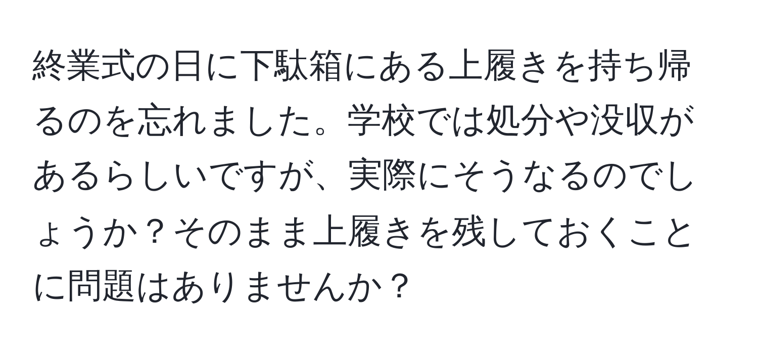 終業式の日に下駄箱にある上履きを持ち帰るのを忘れました。学校では処分や没収があるらしいですが、実際にそうなるのでしょうか？そのまま上履きを残しておくことに問題はありませんか？