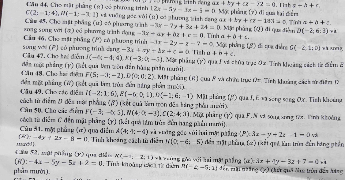 cổ phường trính dạng ax+by+cz-72=0. Tính a+b+c.
Câu 44. Cho mặt phẳng (α) có phương trình 12x-5y-3z-5=0. Mặt phẳng (γ) đi qua hai điểm
C(2;-1;4),H(-1;-3;1) và vuông góc với (α) có phương trình dạng ax+by+cz-183=0. Tính a+b+c.
Câu 45. Cho mặt phẳng (α) có phương trình -3x-7y+3z+24=0 0. Mặt phẳng (Q) đi qua điểm D(-2;6;3) và
song song với (α) có phương trình dạng -3x+ay+bz+c=0. Tính a+b+c.
Câu 46. Cho mặt phẳng (P) có phương trình -3x-2y-z-7=0. Mặt phẳng (β) đi qua điểm G(-2;1;0)
song với (P) có phương trình dạng -3x+ay+bz+c=0. Tính a+b+c. và song
Câu 47. Cho hai điểm I(-6;-4;4),E(-3;0;-5) 0. Mặt phẳng (γ) qua / và chứa trục Ox. Tính khoảng cách từ điểm E
đến mặt phẳng (γ) (kết quả làm tròn đến hàng phần mười).
Câu 48. Cho hai điểm F(5;-3;-2),D(0;0;2). Mặt phẳng (R) qua F và chứa trục Ox. Tính khoảng cách từ điểm D
đến mặt phẳng (R) (kết quả làm tròn đến hàng phần mười).
Câu 49. Cho các điểm I(-2;1;6),E(-6;0;1),D(-1;6;-1). Mặt phẳng (β) qua I, E và song song Ox. Tính khoảng
cách từ điểm D đến mặt phẳng (β) (kết quả làm tròn đến hàng phần mười).
Câu 50. Cho các điểm F(-3;-6;5),N(4;0;-3),C(2;4;3). Mặt phẳng (γ) qua F, N và song song Oz. Tính khoảng
cách từ điểm C đến mặt phẳng (y) (kết quả làm tròn đến hàng phần mười).
Câu 51. mặt phẳng (α) qua điểm A(4;4;-4) và vuông góc với hai mặt phẳng (P): 3x-y+2z-1=0 và
(R): -4y+2z-8=0 0. Tính khoảng cách từ điểm H(0;-6;-5) đến mặt phẳng (α) (kết quả làm tròn đến hàng phần
mười).
Câu 52. mặt phẳng (γ) qua điểm K(-1;-2;1) và vuông góc với hai mặt phẳng (c α) :3x+4y-3z+7=0 và
(R): -4x-5y-5z+2=0. Tính khoảng cách từ điểm B(-2;-5;1) đến mặt phẳng (γ) (kết quả làm tròn đến hàng
phần mười).