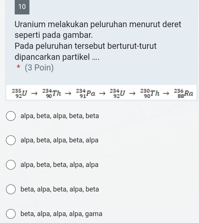 Uranium melakukan peluruhan menurut deret
seperti pada gambar.
Pada peluruhan tersebut berturut-turut
dipancarkan partikel ....
* (3 Poin)
_(92)^(235)Uto _(90)^(234)Thto _(91)^(234)Pato _(92)^(234)Uto _(90)^(230)Thto _(88)^(236)Ra
alpa, beta, alpa, beta, beta
alpa, beta, alpa, beta, alpa
alpa, beta, beta, alpa, alpa
beta, alpa, beta, alpa, beta
beta, alpa, alpa, alpa, gama