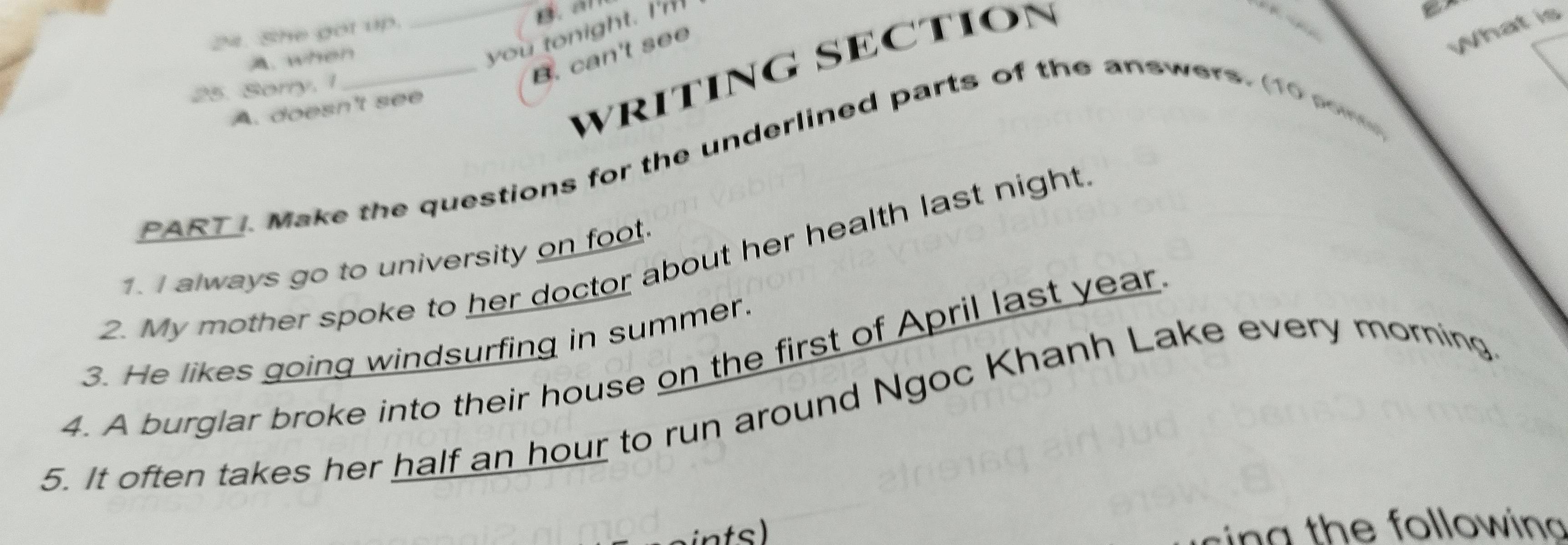 She got up.
B. a
A. when
What is
_you tonight. I'm
25. Sorry. 1
B. can't see
WRITING SECTION
A. doesn't see
PART ). Make the questions for the underlined parts of the answers. (10 som
2. My mother spoke to her doctor about her health last night
1. I always go to university on foot.
3. He likes going windsurfing in summer.
4. A burglar broke into their house on the first of April last year.
5. It often takes her half an hour to run around Ngoc Khanh Lake every morning
ints) in g th e following