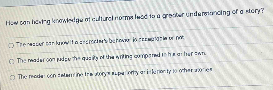 How can having knowledge of cultural norms lead to a greater understanding of a story?
The reader can know if a character's behavior is acceptable or not.
The reader can judge the quality of the writing compared to his or her own.
The reader can determine the story's superiority or inferiority to other stories.