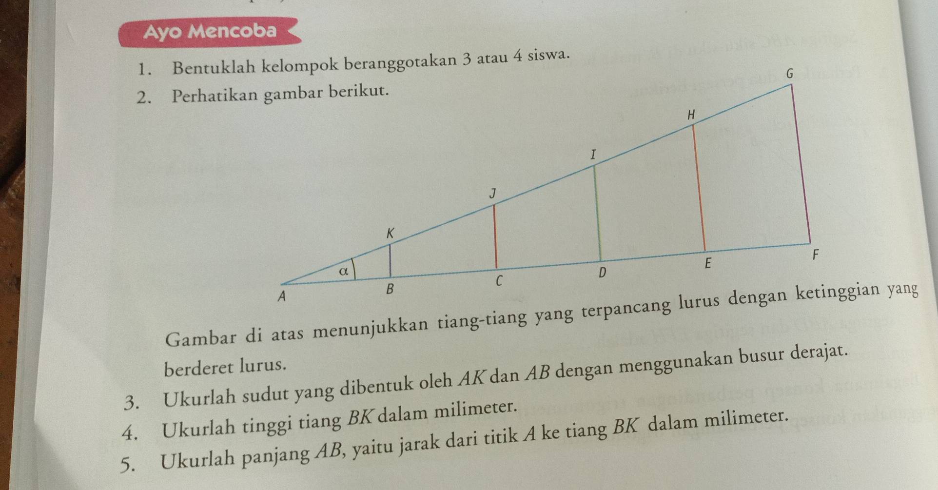 Ayo Mencoba 
berderet lurus. 
3. Ukurlah sudut yang dibentuk oleh AK dan AB dengan menggunakan busur derajat. 
4. Ukurlah tinggi tiang BK dalam milimeter. 
5. Ukurlah panjang AB, yaitu jarak dari titik A ke tiang BK dalam milimeter.