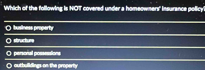 Which of the following is NOT covered under a homeowners' insurance policy?
business property
structure
personal possessions
outbuildings on the property