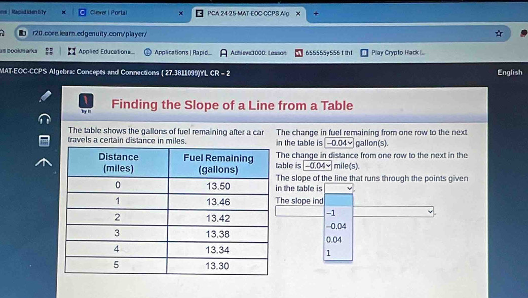 ins | Rapididentity × Clever | Portal × PCA 24-25-MAT-EOC-CCPS AIg X +
n1 r20.core.learn.edgenuity.com/player/
us bookmarks :: Applied Educationa Aplications | Rapid Achieve3000: Lesson 655555y556 t tht Play Crypto Hack |...
MAT-EOC-CCPS Algebra: Concepts and Connections ( 27.3811099)YL CR - 2 English
Try it Finding the Slope of a Line from a Table
The table shows the gallons of fuel remaining after a car The change in fuel remaining from one row to the next
travels a certain distance in miles. the table is -0.04~ gallon(s).
he change in distance from one row to the next in the
able is -0.04~ mile(s).
he slope of the line that runs through the points given
the table is
he slope ind
-1
-0.04
0.04
1