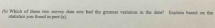 Which of these two survey data sets had the greatest variation in the data? Explain based on the 
statistics you found in part (a).