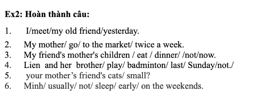 Ex2: Hoàn thành câu: 
1. I/meet/my old friend/yesterday. 
2. My mother/ go/ to the market/ twice a week. 
3. My friend's mother's children / eat / dinner/ /not/now. 
4. Lien and her brother/ play/ badminton/ last/ Sunday/not./ 
5. your mother’s friend's cats/ small? 
6. Minh/ usually/ not/ sleep/ early/ on the weekends.