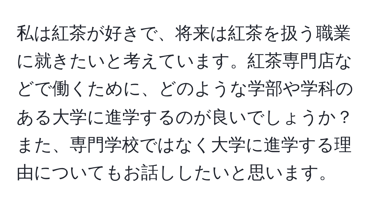 私は紅茶が好きで、将来は紅茶を扱う職業に就きたいと考えています。紅茶専門店などで働くために、どのような学部や学科のある大学に進学するのが良いでしょうか？また、専門学校ではなく大学に進学する理由についてもお話ししたいと思います。