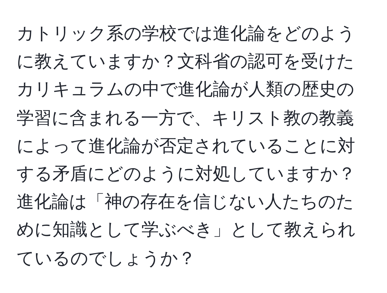 カトリック系の学校では進化論をどのように教えていますか？文科省の認可を受けたカリキュラムの中で進化論が人類の歴史の学習に含まれる一方で、キリスト教の教義によって進化論が否定されていることに対する矛盾にどのように対処していますか？進化論は「神の存在を信じない人たちのために知識として学ぶべき」として教えられているのでしょうか？