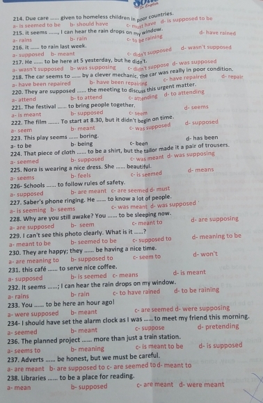 Due care ..... given to homeless children in poor countries.
a- is seemed to be b- should have
t munt have d- is supposed to be
215. it seems ......, I can hear the rain drops on my window. d- have rained
b- rain c to be raining
216. it ...... to rain last week. a- rains
a- supposed b- meant c- didn't supposed d- wasn't supposed
217. He ...... to be here at 5 yesterday, but he didn't.
a- wasn't supposed b- was supposing t- dn't suppose d- was supposed 
218. The car seems to ...... by a clever mechanic. The car was really in poor condition,
c- have repaired d- repair
a- have been repaired b- have been repairing
a. attend 220. They are supposed ...... the meeting to discuss this urgent matter.
b- to attend c- attending d- to attending
221. The festival .. to bring people together. d- seems
a- is meant b- supposed C- seem
222. The film ……… To start at 8.30, but it didn't begin on time.
a- seem _b- meant c- was supposed d-supposed
223. This play seems ..... boring. c- been
a- to be b- being d- has been
224. That piece of cloth ...... to be a shirt, but the tailor made it a pair of trousers.
a- seemed b- supposed c- was meant d- was supposing
225. Nora is wearing a nice dress. She ..... beautiful.
a= seems b- feels _d- means
226- Schools ....., to follow rules of safety. c- is seemed
a- supposed b- are meant c- are seemed d- must
227. Saber's phone ringing. He_ to know a lot of people.
a- is seeming b- seems c- was meant d- was supposed '
228. Why are you still awake? You ...... to be sleeping now.
a- are supposed b- seem c- meant to d- are supposing
229. I can't see this photo clearly. What is it .....? d- meaning to be
a- meant to be b- seemed to be c- supposed to
230. They are happy; they ...... be having a nice time.
a- are meaning to b- supposed to c- seem to d- won't
231. this café ...... to serve nice coffee.
a- supposed b- is seemed c- means d- is meant
232. It seems ......; I can hear the rain drops on my window.
a- rains b- rain c- to have rained d- to be raining
233. You ...... to be here an hour agol
a- were supposed b- meant c- are seemed d- were supposing
234- I should have set the alarm clock as I was ...... to meet my friend this morning.
a- seemed b- meant c- suppose d- pretending
236. The planned project ...... more than just a train station.
a- seems to b- meaning c- is meant to be d- is supposed
237. Adverts_ be honest, but we must be careful.
a- are meant b- are supposed to c- are seemed to d- meant to
238. Libraries ..... to be a place for reading.
a   m ean b- supposed c- are meant d- were meant