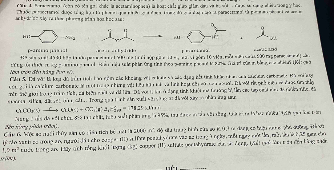 Paracetamol (còn có tên gọi khác là acetaminophen) là hoạt chất giúp giảm đau và hạ sốt... được sử dụng nhiều trong y học.
Thuốc paracetamol được tổng hợp từ phenol qua nhiều giai đoạn, trong đó giai đoạn tạo ra paracetamol từ p-amino phenol và acetic
anhydride xảy ra theo phương trình hóa học sau:
+
+ OH
p-amino phenol acetic anhydride paracetamol acetic acid
Để sản xuất 4530 hộp thuốc paracetamol 500 mg (mỗi hộp gồm 10 vi, mỗi vi gồm 10 viên, mỗi viên chứa 500 mg paracetamol) cần
dùng tối thiểu m kg p-amino phenol. Biểu hiệu suất phản ứng tính theo p-amino phenol là 80%. Giá trị của m bằng bao nhiêu? (Kết quả
làm tròn đến hàng đơn vị).
Câu 5. Đá vôi là loại đá trầm tích bao gồm các khoáng vật calcite và các dạng kết tinh khác nhau của calcium carbonate. Đá vôi hay
còn gọi là calcium carbonate là một trong những vật liệu hữu ích và linh hoạt đối với con người. Đá vôi rất phổ biến và được tìm thấy
trên thế giới trong trầm tích, đá biến chất và đá lửa. Đá vôi ít khi ở dạng tinh khiết mà thường bị lẫn các tạp chất như đá phiến silic, đá
macma, silica, đất sét, bùn, cát... Trong quá trình sản xuất vôi sống từ đá vôi xảy ra phản ứng sau:
CaCO_3(s)xrightarrow r°CaO(s)+CO_2(g)△ _rH_(298)°=178,29kJ/m ol
Nung 1 tấn đá vôi chứa 8% tạp chất, hiệu suất phản ứng là 95%, thu được m tấn vôi sống. Giá trị m là bao nhiêu ?(Kết quả làm tròn
đến hàng phần trăm).
Câu 6. Một ao nuôi thủy sản có diện tích bề mặt là 2000m^2 , độ sâu trung bình của ao là 0,7 m đang có hiện tượng phú dưỡng. Đề xử
lý tảo xanh có trong ao, người dân cho copper (II) sulfate pentahydrate vào ao trong 3 ngày, mỗi ngày một lần, mỗi lần là 0,25 gam cho
1,0m^3 nước trong ao. Hãy tính tổng khối lượng (kg) copper (II) sulfate pentahydrate cần sử dụng. (Kết quả làm tròn đến hàng phần
trăm).
hét_