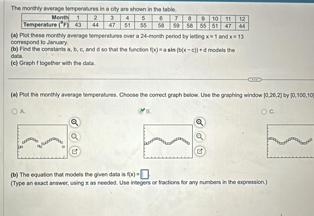 The monthly average temperatures in a city are shown in the table.
(a) Plot these monthly average temperatures over a 24-month period by letting x=1 and x=13
correspond to January.
(b) Find the constants a, b, c, and d so that the function f(x)=asin (b(x-c))+d models the
data.
(c) Graph f together with the data.
(a) Plot the monthly average temperatures. Choose the correct graph below. Use the graphing window [0,26,2] by [0,100,10]
A.
B.
C.
□
B
(b) The equation that models the given data is f(x)=□ .
(Type an exact answer, using π as needed. Use integers or fractions for any numbers in the expression.)