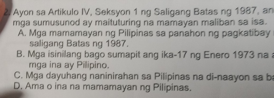 Ayon sa Artikulo IV, Seksyon 1 ng Saligang Batas ng 1987, an
mga sumusunod ay maituturing na mamayan maliban sa isa.
A. Mga mamamayan ng Pilipinas sa panahon ng pagkatibay
saligang Batas ng 1987.
B. Mga isinilang bago sumapit ang ika- 17 ng Enero 1973 na 
mga ina ay Pilipino.
C. Mga dayuhang naninirahan sa Pilipinas na di-naayon sa ba
D. Ama o ina na mamamayan ng Pilipinas.