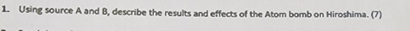 Using source A and B, describe the results and effects of the Atom bomb on Hiroshima. (7)