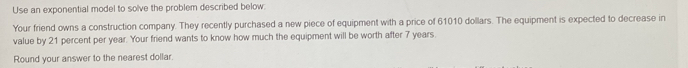 Use an exponential model to solve the problem described below: 
Your friend owns a construction company. They recently purchased a new piece of equipment with a price of 61010 dollars. The equipment is expected to decrease in 
value by 21 percent per year. Your friend wants to know how much the equipment will be worth after 7 years
Round your answer to the nearest dollar.