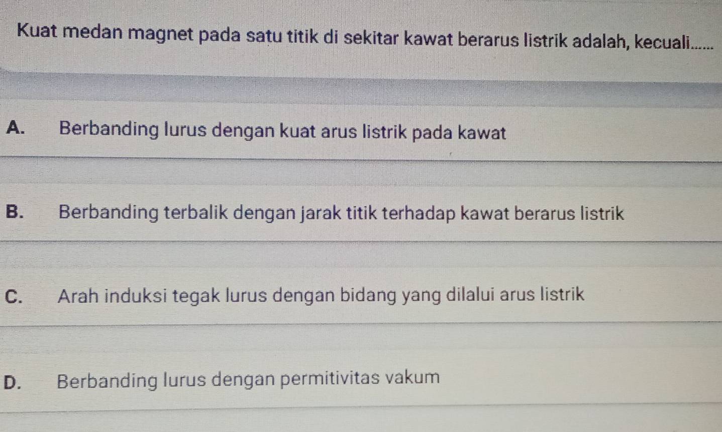 Kuat medan magnet pada satu titik di sekitar kawat berarus listrik adalah, kecuali.......
A. Berbanding lurus dengan kuat arus listrik pada kawat
B. Berbanding terbalik dengan jarak titik terhadap kawat berarus listrik
C. Arah induksi tegak lurus dengan bidang yang dilalui arus listrik
D. Berbanding lurus dengan permitivitas vakum