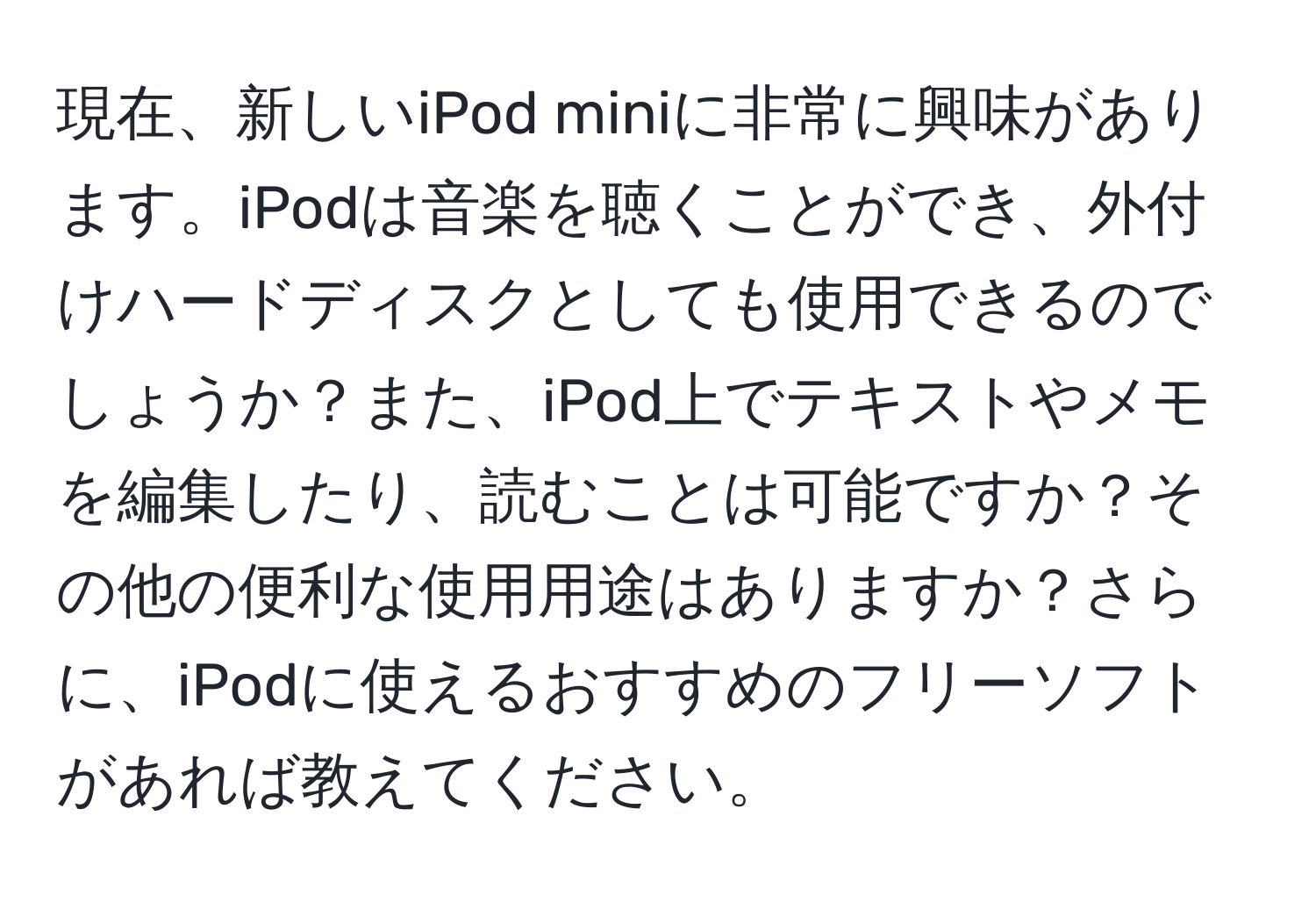 現在、新しいiPod miniに非常に興味があります。iPodは音楽を聴くことができ、外付けハードディスクとしても使用できるのでしょうか？また、iPod上でテキストやメモを編集したり、読むことは可能ですか？その他の便利な使用用途はありますか？さらに、iPodに使えるおすすめのフリーソフトがあれば教えてください。