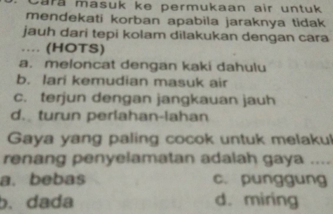 Cara masuk ke permukaan air untuk
mendekati korban apabila jaraknya tidak
jauh dari tepi kolam dilakukan dengan cara
… (HOTS)
a. meloncat dengan kaki dahulu
b. lari kemudian masuk air
c. terjun dengan jangkauan jauh
d. turun perlahan-lahan
Gaya yang paling cocok untuk melakul
renang penyelamatan adalah gaya ....
a. bebas c. punggung
b.dada d. miring