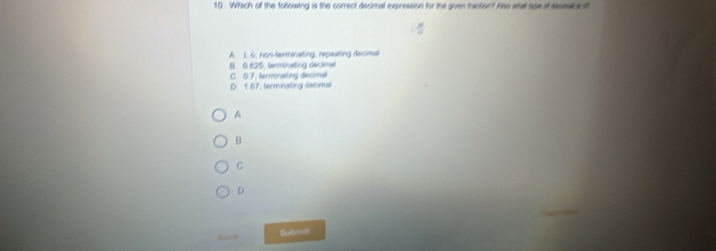 Which of the following is the correct decimal expression for the given fraction? Also wha tvse all tecsal a th
A. 1. 6, non-terminating, repeating decimal
B. 0.625, terminating desimal
C. 0.7. terminasing decimal
D 1.67; ferminating decimal
A
B
C
D
Submsft