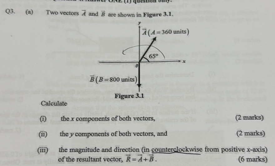 ORE (1) question ony.
Q3. (a) Two vectors overline A and vector B are shown in Figure 3.1.
Calculate
(i) the x components of both vectors, (2 marks)
(ii) the y components of both vectors, and (2 marks)
(iii) the magnitude and direction (in counterclockwise from positive x-axis)
of the resultant vector, vector R=vector A+vector B. (6 marks)