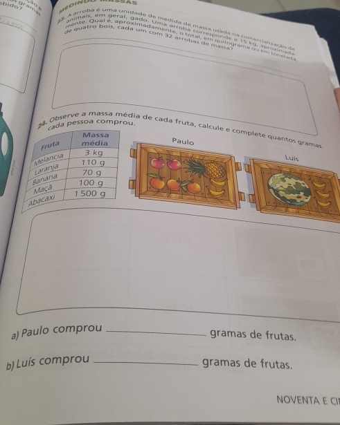 bido 
grama 
__ 23 A arroba é uma unidade de medida de massa usada na comertalização d 
animais, ém geral, gado. Uma arroba corresponde a 15 kg. a pro xm a d 
de quatro boís, cada um com 32 árrobas de masia 
mente. Qual é, aproximadamente, o total, em quilograma qu em tor sids 
a pessoa comprou. 
24. Observe a massa média de cada fruta, calcule e complete quantos grama 
Luis 
a) Paulo comprou_ 
gramas de frutas. 
b) Luís comprou_ 
gramas de frutas. 
NOVENTA E CI