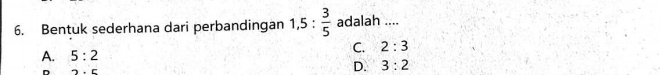 Bentuk sederhana dari perbandingan 1,5: 3/5  adalah ....
C. 2:3
A. 5:2
2.c
D. 3:2