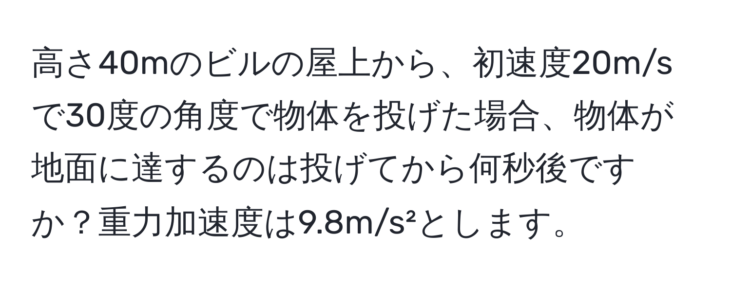 高さ40mのビルの屋上から、初速度20m/sで30度の角度で物体を投げた場合、物体が地面に達するのは投げてから何秒後ですか？重力加速度は9.8m/s²とします。