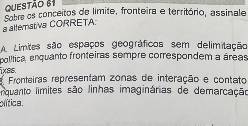 Sobre os conceitos de limite, fronteira e território, assinale
a alternativa CORRETA:
A. Limites são espaços geográficos sem delimitação
política, enquanto fronteiras sempre correspondem a áreas
fixas.
3. Fronteiras representam zonas de interação e contato
enquanto limites são linhas imaginárias de demarcação
olítica.