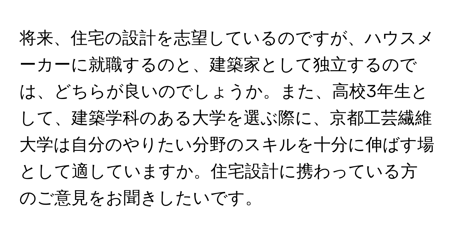 将来、住宅の設計を志望しているのですが、ハウスメーカーに就職するのと、建築家として独立するのでは、どちらが良いのでしょうか。また、高校3年生として、建築学科のある大学を選ぶ際に、京都工芸繊維大学は自分のやりたい分野のスキルを十分に伸ばす場として適していますか。住宅設計に携わっている方のご意見をお聞きしたいです。