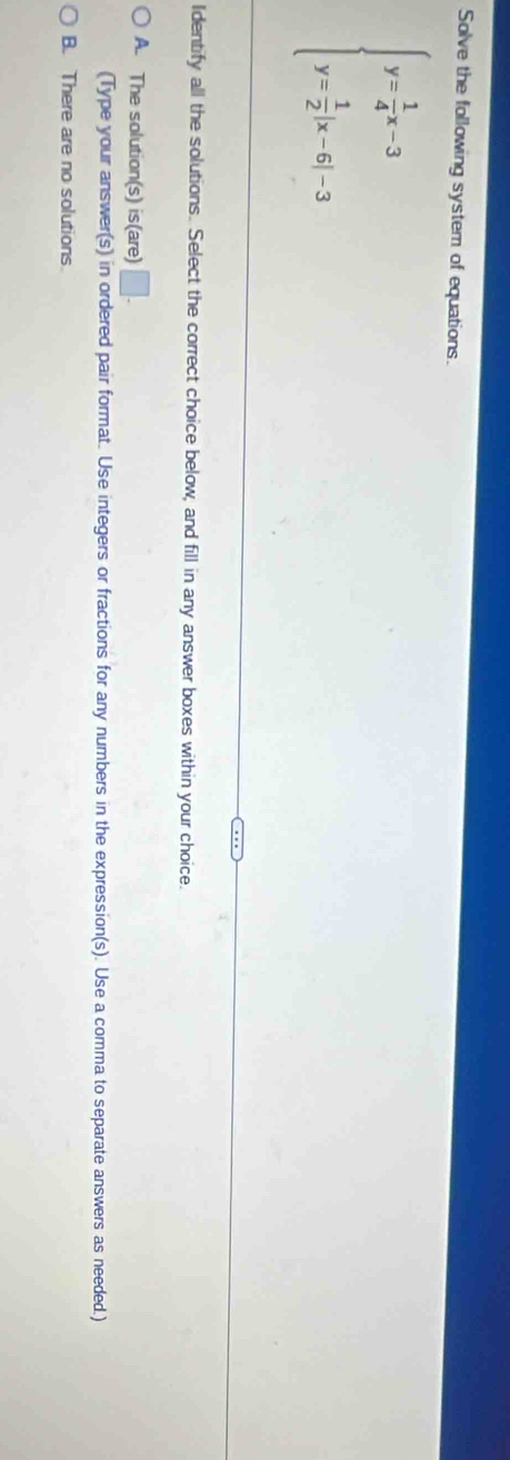 Solve the following system of equations.
beginarrayl y= 1/4 x-3 y= 1/2 |x-6|-3endarray.
Identify all the solutions. Select the correct choice below, and fill in any answer boxes within your choice.
A. The solution(s) is(are) □ . 
(Type your answer(s) in ordered pair format. Use integers or fractions for any numbers in the expression(s). Use a comma to separate answers as needed.)
B. There are no solutions