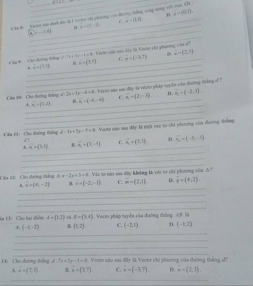 D. vector u=(0;1).
Câu 8: Vector nào dưới đây là 1 vector chỉ phương của đường thắng song song với trục Ox :
C.
_
_
_A. u=(1;0). B. vector u=(1;-1). vector u=(1;1).
_
Câu 9: Cho đường thẳng d:7x+3y-1=0. Vectơ nào sau đây là Vectơ chỉ phương của đ?
D.
_
_A. vector u=(7;3). B. vector u=(3;7). C. vector u=(-3;7) vector u=(2;3).
_
Câu 10: Cho đường thắng d 1^x. 2x+3y-4=0. Véctơ nào sau đây là véctơ pháp tuyến của đường thắng đ ?
_
_A. vector n_1=(3;2). B. overline n_1=(-4;-6). C. overline n_1=(2;-3). D. overline n_1=(-2;3).
_
_
Câu 11: Cho đường thắng d : 5x+3y-7=0. Vectơ nào sau đây là một vec tơ chi phương của đường thắng
d ?
_
A. overline n_1=(3;5). B. overline n_2=(3;-5). C. overline n_3=(5;3). D. overline n_4=(-5;-3).
_
_
_
Câu 12: Cho đường thắng △ :x-2y+3=0. Véc tơ nào sau đây không là véc tơ chi phương của Δ?
_
A. vector u=(4;-2). B. vector v=(-2;-1). C. overline m=(2;1). D. overline q=(4;2).
_
_
_
âu 13: Cho hai điểm A=(1;2) và B=(5;4). Vectơ pháp tuyển của đường thẳng AB là
A. (-1;-2). B. (1;2). C. (-2;1). D. (-1;2).
_
_
_
_
14: Cho đường thắng d : :7x+3y-1=0. Vectơ nào sau đây là Vectơ chi phương của đường thẳng đ?
A. vector u=(7;3). B. vector u=(3;7). C. vector u=(-3;7). D. overline u=(2;3).
_
_
__