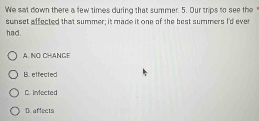 We sat down there a few times during that summer. 5. Our trips to see the 
sunset affected that summer; it made it one of the best summers I'd ever
had.
A. NO CHANGE
B. effected
C. infected
D. affects