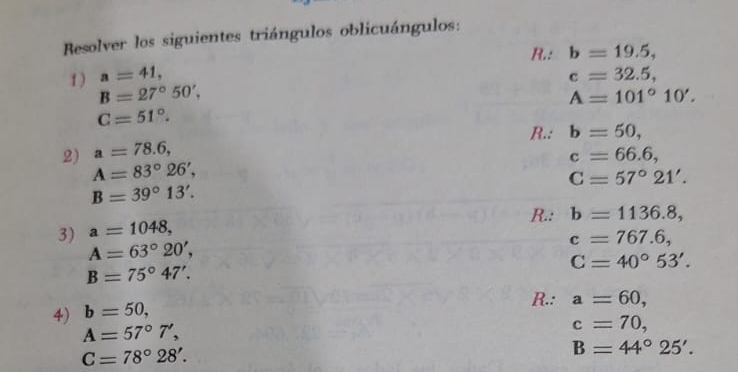 Resolver los siguientes triángulos oblicuángulos: 
R.: b=19.5, 
1 ) a=41, c=32.5,
B=27°50',
A=101°10'.
C=51°. 
R.: b=50, 
2) a=78.6,
c=66.6,
A=83°26',
C=57°21'.
B=39°13'. 
R.: b=1136.8, 
3) a=1048,
A=63°20',
c=767.6,
C=40°53'.
B=75°47'. 
4) b=50, 
R.: a=60,
A=57°7',
c=70,
C=78°28'.
B=44°25'.