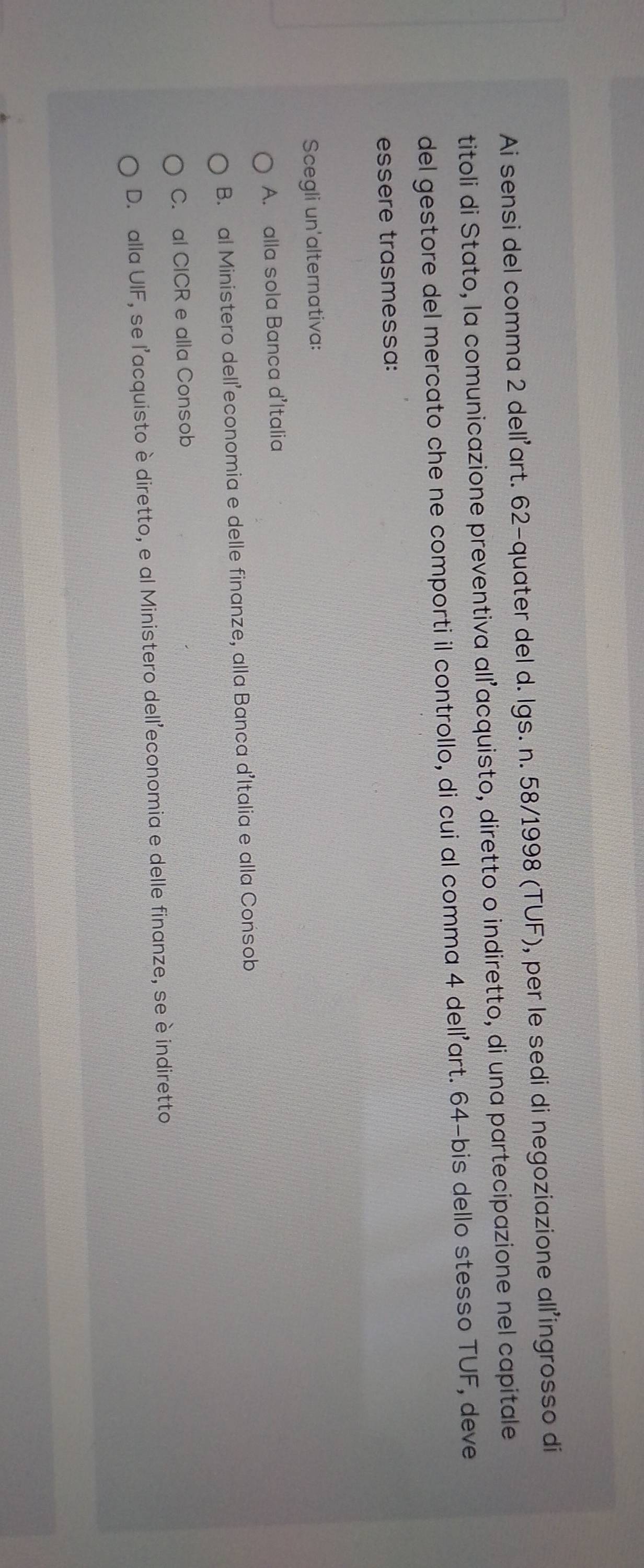 Ai sensi del comma 2 dell'art. 62 -quater del d. lgs. n. 58/1998 (TUF), per le sedi di negoziazione all’ingrosso di
titoli di Stato, la comunicazione preventiva all’acquisto, diretto o indiretto, di una partecipazione nel capitale
del gestore del mercato che ne comporti il controllo, di cui al comma 4 dell’art. 64 -bis dello stesso TUF, deve
essere trasmessa:
Scegli un'alternativa:
A. alla sola Banca d'Italia
B. al Ministero dell’economia e delle finanze, alla Banca d’Italia e alla Consob
C. al CICR e alla Consob
D. alla UIF, se l'acquisto è diretto, e al Ministero dell'economia e delle finanze, se è indiretto