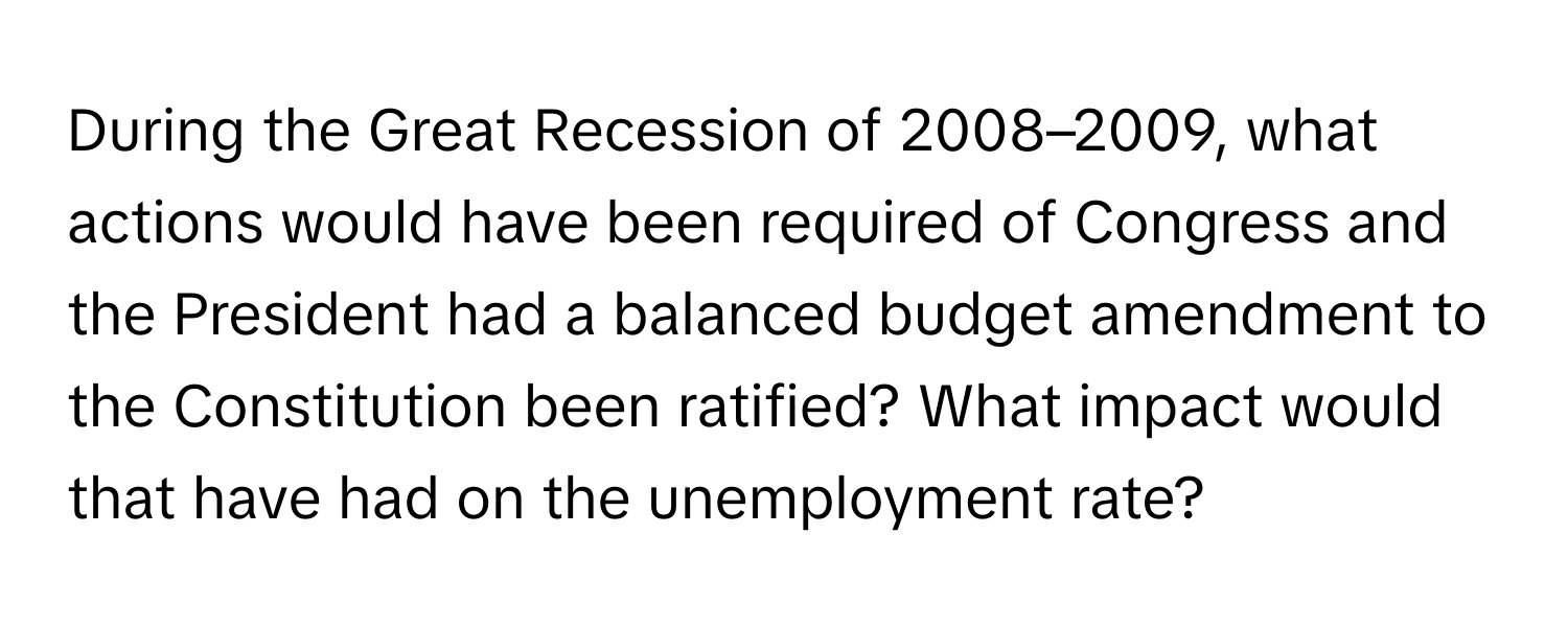 During the Great Recession of 2008–2009, what actions would have been required of Congress and the President had a balanced budget amendment to the Constitution been ratified? What impact would that have had on the unemployment rate?