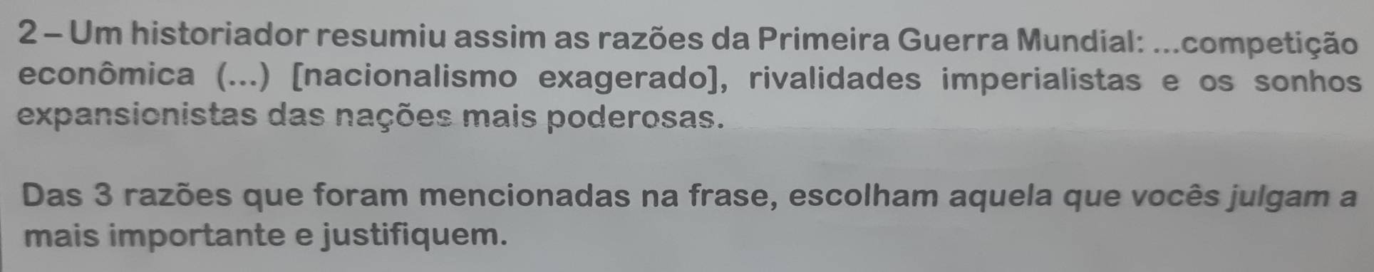 Um historiador resumiu assim as razões da Primeira Guerra Mundial: ...competição 
econômica (...) [nacionalismo exagerado], rivalidades imperialistas e os sonhos 
expansionistas das nações mais poderosas. 
Das 3 razões que foram mencionadas na frase, escolham aquela que vocês julgam a 
mais importante e justifiquem.