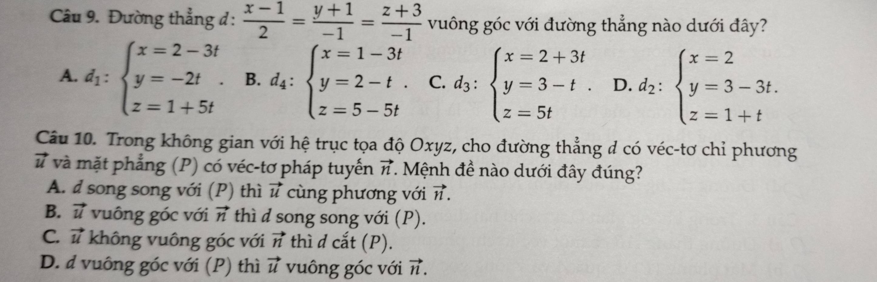 Đường thẳng đ:  (x-1)/2 = (y+1)/-1 = (z+3)/-1  vuông góc với đường thẳng nào dưới đây?
A. d_1:beginarrayl x=2-3t y=-2t z=1+5tendarray.. B. d_4:beginarrayl x=1-3t y=2-t. z=5-5tendarray. C. d_3:beginarrayl x=2+3t y=3-t. z=5tendarray. D. d_2:beginarrayl x=2 y=3-3t. z=1+tendarray.
Câu 10. Trong không gian với hệ trục tọa độ Oxyz, cho đường thẳng đ có véc-tơ chỉ phương
và và mặt phẳng (P) có véc-tơ pháp tuyến vector n. Mệnh đề nào dưới đây đúng?
A. d song song với (P) thì vector u cùng phương với vector n.
B. vector u vuông góc với vector n thì d song song với (P).
C. vector u không vuông góc với vector n thì d cắt (P).
D. d vuông góc với (P) thì vector u vuông góc với vector n.