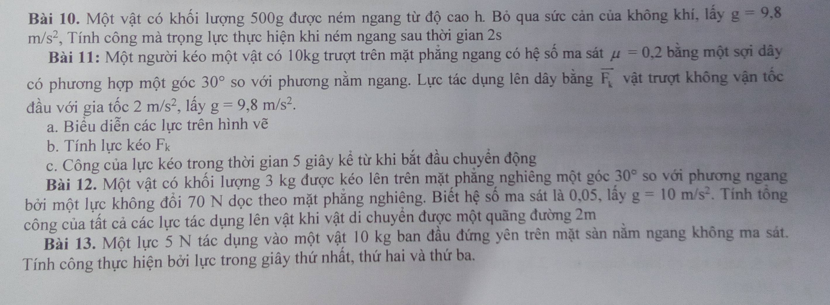 Một vật có khối lượng 500g được ném ngang từ độ cao h. Bỏ qua sức cản của không khí, lấy g=9,8
m/s^2 , Tính công mà trọng lực thực hiện khi ném ngang sau thời gian 2s
Bài 11: Một người kéo một vật có 10kg trượt trên mặt phẳng ngang có hệ số ma sát mu =0,2 bằng một sợi dây
có phương hợp một góc 30° so với phương nằm ngang. Lực tác dụng lên dây bằng overline F_k vật trượt không vận tốc 
đầu với gia tốc 2m/s^2 , lấy g=9, 8m/s^2. 
a. Biểu diễn các lực trên hình vẽ 
b. Tính lực kéo F_k
c. Công của lực kéo trong thời gian 5 giây kể từ khi bắt đầu chuyển động 
Bài 12. Một vật có khối lượng 3 kg được kéo lên trên mặt phăng nghiêng một góc 30° so với phương ngang 
bởi một lực không đổi 70 N dọc theo mặt phẳng nghiêng. Biết hệ số ma sát là 0,05, lấy g=10m/s^2. Tính tông 
công của tất cả các lực tác dụng lên vật khi vật di chuyển được một quãng đường 2m
Bài 13. Một lực 5 N tác dụng vào một vật 10 kg ban đầu đứng yên trên mặt sản nằm ngang không ma sát. 
Tính công thực hiện bởi lực trong giây thứ nhất, thứ hai và thứ ba.