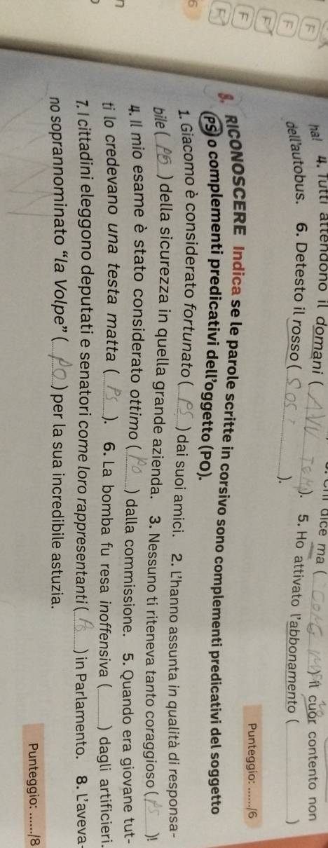 Chi dice ma ( 
F 
ha! 4. Tutti attendono il domani ) il cuor contento non 
F 
dell'autobus. 6. Detesto il rosso ( 
_ 
). 5. Ho attivato l’abbonamento (_ 
_). 
) 
Punteggio: ....../6 
F RICONOSCERE Indica se le parole scritte in corsivo sono complementi predicativi del soggetto 
(PS) o complementi predicativi dell’oggetto (PO). 
1. Giacomo è considerato fortunato ( 
6 _) dai suoi amici. 2. Ľ'hanno assunta in qualità di responsa- 
bile (_ ) della sicurezza in quella grande azienda. 3. Nessuno ti riteneva tanto coraggioso ( _)! 
4. Il mio esame è stato considerato ottimo (_ ) dalla commissione. 5. Quando era giovane tut- 
a 
ti lo credevano una testa matta (_ ). 6. La bomba fu resa inoffensiva (_ ) dagli artificieri. 
7. I cittadini eleggono deputati e senatori come loro rappresentanti (_ ) in Parlamento. 8. L'aveva 
no soprannominato “la Volpe” (_ ) per la sua incredibile astuzia. 
Punteggio: _18