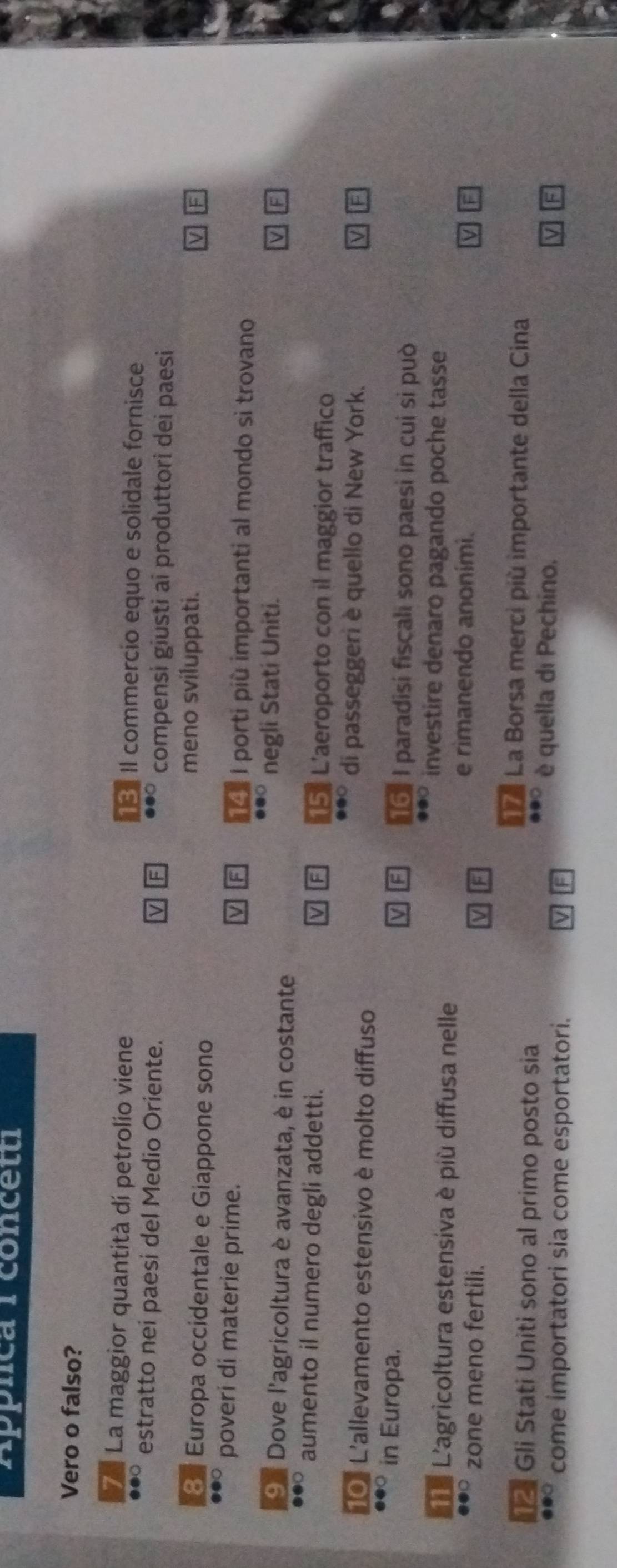 Appnca rconcetu
Vero o falso?
7 La maggior quantità dí petrolio viene Il commercio equo e solidale fornisce
13
estratto nei paesi del Medio Oriente. compensi giusti ai produttori dei paesi
F
8 Europa occidentale e Giappone sono
meno sviluppati.
●●□ poveri di materie prime. 14º I porti più importanti al mondo sì trovano
9 º Dove l'agricoltura è avanzata, è in costante
negli Stati Uniti.
aumento il numero degli addetti. L'aeroporto con il maggior traffico
15
10° L'allevamento estensivo è molto diffuso
di passeggeri è quello di New York.
a●○ in Europa.
16 I paradisi fiscali sono paesi in cui si può
Le L'agricoltura estensiva è píù diffusa nelle
investire denaro pagando poche tasse
zone meno fertili.
e rimanendo anoními.
Là La Borsa merci più importante della Cina
12 Gli Stati Uniti sono al primo posto sia
come importatori sia come esportatori.
è quella di Pechino,