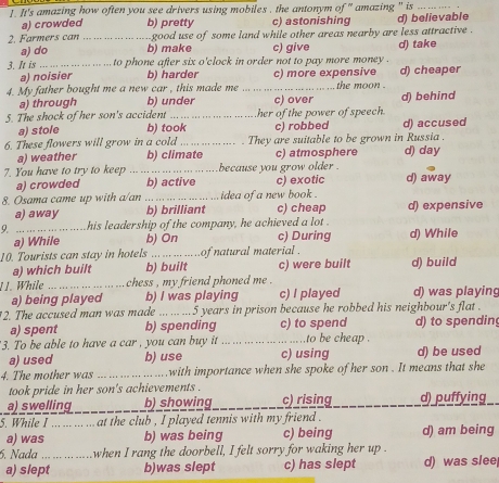 It's amazing how often you see drivers using mobiles , the antonym of '' amazing '' is_
a) crowded b) pretty c) astonishing
2. Farmers can _ good use of some land while other areas nearby are less attractive . d) believable
a) do b) make c) give
3. It is _to phone after six o'clock in order not to pay more money . d) take
a) noisier b) harder
4. My father bought me a new Car , this made me _c) more expensive d) cheaper
the moon .
a) through b) under c) over d) behind
5. The shock of her son's accident _her of the power of speech.
a) stole b) took c) robbed d) accused
6. These flowers will grow in a cold _They are suitable to be grown in Russia .
a) weather b) climate c) atmosphere d) day
7. You have to try to keep _because you grow older .
a) crowded b) active
8. Osama came up with a/an _idea of a new book . c) exotic d) away
a) away b) brilliant c)cheap d) expensive
9. _his leadership of the company, he achieved a lot .
a) While b) On c) During d) While
10. Tourists can stay in hotels ..... of natural material .
a) which built b) built c) were built d) build
11. While _chess , my friend phoned me .
a) being played b) I was playing c) I played d) was playing
2. The accused man was made ... 5 years in prison because he robbed his neighbour's flat .
a) spent b) spending c) to spend d) to spendin
3. To be able to have a car , you can buy it _to be cheap .
a) used b) use c) using d) be used
4. The mother was _.  with importance when she spoke of her son . It means that she
took pride in her son's achievements .
_
a) swelling b) showing c) rising d) puffying
5. While I _at the club , I played tennis with my friend .
a) was b) was being c) being d) am being
6. Nada _when I rang the doorbell, I felt sorry for waking her up  
a) slept b)was slept c) has slept d) was slee